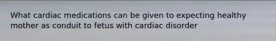 What cardiac medications can be given to expecting healthy mother as conduit to fetus with cardiac disorder