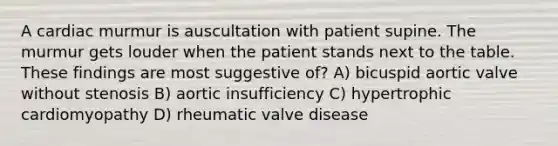 A cardiac murmur is auscultation with patient supine. The murmur gets louder when the patient stands next to the table. These findings are most suggestive of? A) bicuspid aortic valve without stenosis B) aortic insufficiency C) hypertrophic cardiomyopathy D) rheumatic valve disease