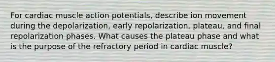 For cardiac muscle action potentials, describe ion movement during the depolarization, early repolarization, plateau, and final repolarization phases. What causes the plateau phase and what is the purpose of the refractory period in cardiac muscle?