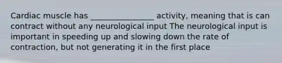 Cardiac muscle has ________________ activity, meaning that is can contract without any neurological input The neurological input is important in speeding up and slowing down the rate of contraction, but not generating it in the first place