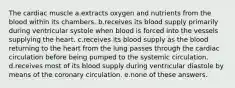 The cardiac muscle a.extracts oxygen and nutrients from the blood within its chambers. b.receives its blood supply primarily during ventricular systole when blood is forced into the vessels supplying the heart. c.receives its blood supply as the blood returning to the heart from the lung passes through the cardiac circulation before being pumped to the systemic circulation. d.receives most of its blood supply during ventricular diastole by means of the coronary circulation. e.none of these answers.