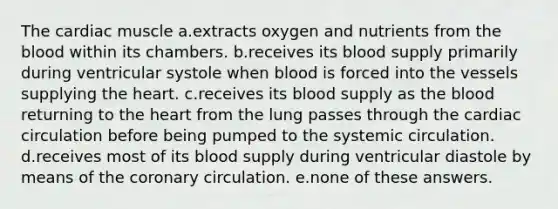 The cardiac muscle a.extracts oxygen and nutrients from <a href='https://www.questionai.com/knowledge/k7oXMfj7lk-the-blood' class='anchor-knowledge'>the blood</a> within its chambers. b.receives its blood supply primarily during ventricular systole when blood is forced into the vessels supplying <a href='https://www.questionai.com/knowledge/kya8ocqc6o-the-heart' class='anchor-knowledge'>the heart</a>. c.receives its blood supply as the blood returning to the heart from the lung passes through the cardiac circulation before being pumped to the systemic circulation. d.receives most of its blood supply during ventricular diastole by means of <a href='https://www.questionai.com/knowledge/kUSHhCSdkt-the-corona' class='anchor-knowledge'>the corona</a>ry circulation. e.none of these answers.