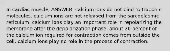 In cardiac muscle, ANSWER: calcium ions do not bind to troponin molecules. calcium ions are not released from the sarcoplasmic reticulum. calcium ions play an important role in repolarizing the membrane after the depolarization phase. about 20 percent of the calcium ion required for contraction comes from outside the cell. calcium ions play no role in the process of contraction.