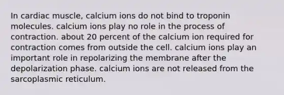 In cardiac muscle, calcium ions do not bind to troponin molecules. calcium ions play no role in the process of contraction. about 20 percent of the calcium ion required for contraction comes from outside the cell. calcium ions play an important role in repolarizing the membrane after the depolarization phase. calcium ions are not released from the sarcoplasmic reticulum.