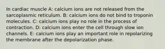 In cardiac muscle A: calcium ions are not released from the sarcoplasmic reticulum. B: calcium ions do not bind to troponin molecules. C: calcium ions play no role in the process of contraction. D: calcium ions enter the cell through slow ion channels. E: calcium ions play an important role in repolarizing the membrane after the depolarization phase.