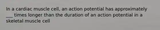 In a cardiac muscle cell, an action potential has approximately ___ times longer than the duration of an action potential in a skeletal muscle cell