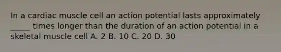 In a cardiac muscle cell an action potential lasts approximately _____ times longer than the duration of an action potential in a skeletal muscle cell A. 2 B. 10 C. 20 D. 30