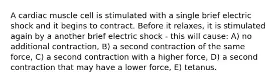 A cardiac muscle cell is stimulated with a single brief electric shock and it begins to contract. Before it relaxes, it is stimulated again by a another brief electric shock - this will cause: A) no additional contraction, B) a second contraction of the same force, C) a second contraction with a higher force, D) a second contraction that may have a lower force, E) tetanus.