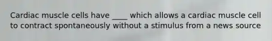 Cardiac muscle cells have ____ which allows a cardiac muscle cell to contract spontaneously without a stimulus from a news source