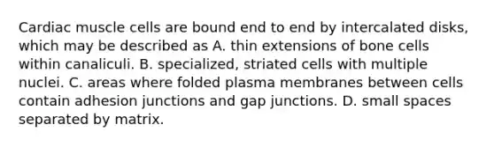 Cardiac muscle cells are bound end to end by intercalated disks, which may be described as A. thin extensions of bone cells within canaliculi. B. specialized, striated cells with multiple nuclei. C. areas where folded plasma membranes between cells contain adhesion junctions and gap junctions. D. small spaces separated by matrix.