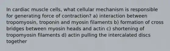 In cardiac muscle cells, what cellular mechanism is responsible for generating force of contraction? a) interaction between tropomyosin, troponin and myosin filaments b) formation of cross bridges between myosin heads and actin c) shortening of tropomyosin filaments d) actin pulling the intercalated discs together