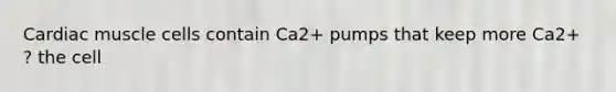 Cardiac muscle cells contain Ca2+ pumps that keep more Ca2+ ? the cell