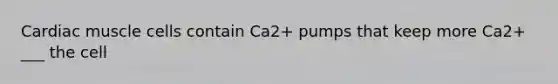 Cardiac muscle cells contain Ca2+ pumps that keep more Ca2+ ___ the cell