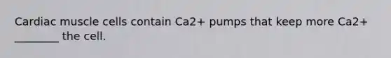 Cardiac muscle cells contain Ca2+ pumps that keep more Ca2+ ________ the cell.