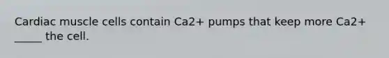 Cardiac muscle cells contain Ca2+ pumps that keep more Ca2+ _____ the cell.