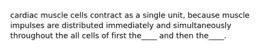 cardiac muscle cells contract as a single unit, because muscle impulses are distributed immediately and simultaneously throughout the all cells of first the____ and then the____.