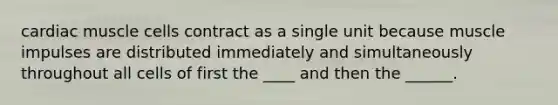 cardiac muscle cells contract as a single unit because muscle impulses are distributed immediately and simultaneously throughout all cells of first the ____ and then the ______.