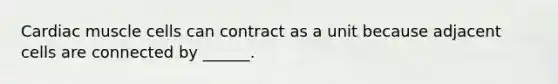 Cardiac muscle cells can contract as a unit because adjacent cells are connected by ______.