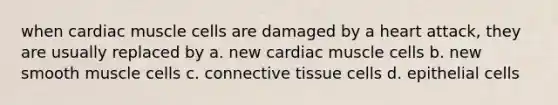 when cardiac muscle cells are damaged by a heart attack, they are usually replaced by a. new cardiac muscle cells b. new smooth muscle cells c. connective tissue cells d. epithelial cells