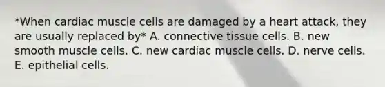 *When cardiac muscle cells are damaged by a heart attack, they are usually replaced by* A. <a href='https://www.questionai.com/knowledge/kYDr0DHyc8-connective-tissue' class='anchor-knowledge'>connective tissue</a> cells. B. new smooth muscle cells. C. new cardiac muscle cells. D. nerve cells. E. epithelial cells.