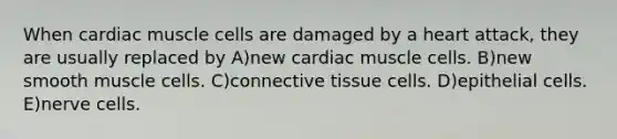 When cardiac muscle cells are damaged by a heart attack, they are usually replaced by A)new cardiac muscle cells. B)new smooth muscle cells. C)<a href='https://www.questionai.com/knowledge/kYDr0DHyc8-connective-tissue' class='anchor-knowledge'>connective tissue</a> cells. D)epithelial cells. E)nerve cells.