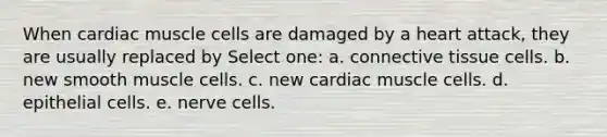 When cardiac muscle cells are damaged by a heart attack, they are usually replaced by Select one: a. <a href='https://www.questionai.com/knowledge/kYDr0DHyc8-connective-tissue' class='anchor-knowledge'>connective tissue</a> cells. b. new smooth muscle cells. c. new cardiac muscle cells. d. epithelial cells. e. nerve cells.