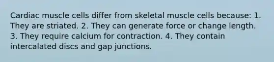 Cardiac muscle cells differ from skeletal muscle cells because: 1. They are striated. 2. They can generate force or change length. 3. They require calcium for contraction. 4. They contain intercalated discs and gap junctions.