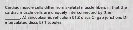 Cardiac muscle cells differ from skeletal muscle fibers in that the cardiac muscle cells are uniquely interconnected by (the) ________. A) sarcoplasmic reticulum B) Z discs C) gap junctions D) intercalated discs E) T tubules