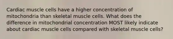 Cardiac muscle cells have a higher concentration of mitochondria than skeletal muscle cells. What does the difference in mitochondrial concentration MOST likely indicate about cardiac muscle cells compared with skeletal muscle cells?