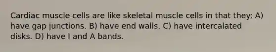 Cardiac muscle cells are like skeletal muscle cells in that they: A) have gap junctions. B) have end walls. C) have intercalated disks. D) have I and A bands.