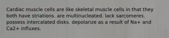 Cardiac muscle cells are like skeletal muscle cells in that they both have striations. are multinucleated. lack sarcomeres. possess intercalated disks. depolarize as a result of Na+ and Ca2+ influxes.