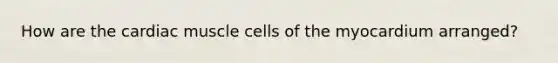 How are the cardiac muscle cells of the myocardium arranged?