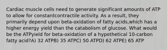 Cardiac muscle cells need to generate significant amounts of ATP to allow for constantcontractile activity. As a result, they primarily depend upon beta-oxidation of fatty acids,which has a higher energy yield than the catabolism of glucose. What would be the ATPyield for beta-oxidation of a hypothetical 10-carbon fatty acid?A) 32 ATPB) 35 ATPC) 50 ATPD) 62 ATPE) 65 ATP