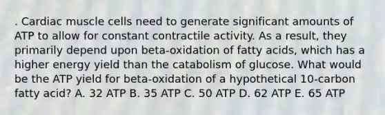 . Cardiac muscle cells need to generate significant amounts of ATP to allow for constant contractile activity. As a result, they primarily depend upon beta-oxidation of fatty acids, which has a higher energy yield than the catabolism of glucose. What would be the ATP yield for beta-oxidation of a hypothetical 10-carbon fatty acid? A. 32 ATP B. 35 ATP C. 50 ATP D. 62 ATP E. 65 ATP