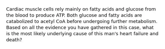 Cardiac muscle cells rely mainly on fatty acids and glucose from the blood to produce ATP. Both glucose and fatty acids are catabolized to acetyl CoA before undergoing further metabolism. Based on all the evidence you have gathered in this case, what is the most likely underlying cause of this man's heart failure and death?