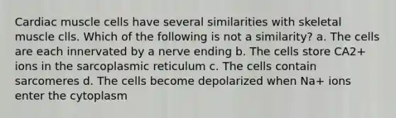 Cardiac muscle cells have several similarities with skeletal muscle clls. Which of the following is not a similarity? a. The cells are each innervated by a nerve ending b. The cells store CA2+ ions in the sarcoplasmic reticulum c. The cells contain sarcomeres d. The cells become depolarized when Na+ ions enter the cytoplasm
