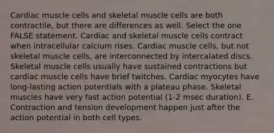 Cardiac muscle cells and skeletal muscle cells are both contractile, but there are differences as well. Select the one FALSE statement. Cardiac and skeletal muscle cells contract when intracellular calcium rises. Cardiac muscle cells, but not skeletal muscle cells, are interconnected by intercalated discs. Skeletal muscle cells usually have sustained contractions but cardiac muscle cells have brief twitches. Cardiac myocytes have long-lasting action potentials with a plateau phase. Skeletal muscles have very fast action potential (1-2 msec duration). E. Contraction and tension development happen just after the action potential in both cell types.