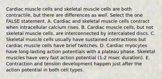 Cardiac muscle cells and skeletal muscle cells are both contractile, but there are differences as well. Select the one FALSE statement. A. Cardiac and skeletal muscle cells contract when intracellular calcium rises. B. Cardiac muscle cells, but not skeletal muscle cells, are interconnected by intercalated discs. C. Skeletal muscle cells usually have sustained contractions but cardiac muscle cells have brief twitches. D. Cardiac myocytes have long-lasting action potentials with a plateau phase. Skeletal muscles have very fast action potential (1-2 msec duration). E. Contraction and tension development happen just after the action potential in both cell types.