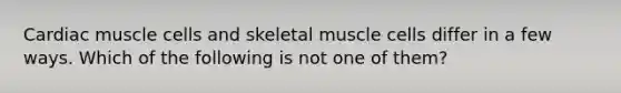 Cardiac muscle cells and skeletal muscle cells differ in a few ways. Which of the following is not one of them?