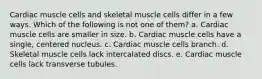 Cardiac muscle cells and skeletal muscle cells differ in a few ways. Which of the following is not one of them? a. Cardiac muscle cells are smaller in size. b. Cardiac muscle cells have a single, centered nucleus. c. Cardiac muscle cells branch. d. Skeletal muscle cells lack intercalated discs. e. Cardiac muscle cells lack transverse tubules.