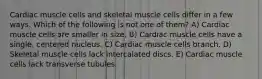 Cardiac muscle cells and skeletal muscle cells differ in a few ways. Which of the following is not one of them? A) Cardiac muscle cells are smaller in size. B) Cardiac muscle cells have a single, centered nucleus. C) Cardiac muscle cells branch. D) Skeletal muscle cells lack intercalated discs. E) Cardiac muscle cells lack transverse tubules.