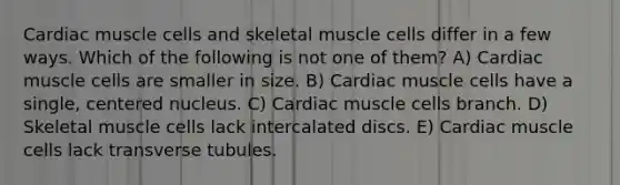 Cardiac muscle cells and skeletal muscle cells differ in a few ways. Which of the following is not one of them? A) Cardiac muscle cells are smaller in size. B) Cardiac muscle cells have a single, centered nucleus. C) Cardiac muscle cells branch. D) Skeletal muscle cells lack intercalated discs. E) Cardiac muscle cells lack transverse tubules.