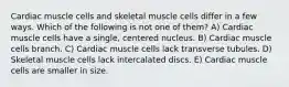 Cardiac muscle cells and skeletal muscle cells differ in a few ways. Which of the following is not one of them? A) Cardiac muscle cells have a single, centered nucleus. B) Cardiac muscle cells branch. C) Cardiac muscle cells lack transverse tubules. D) Skeletal muscle cells lack intercalated discs. E) Cardiac muscle cells are smaller in size.