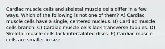 Cardiac muscle cells and skeletal muscle cells differ in a few ways. Which of the following is not one of them? A) Cardiac muscle cells have a single, centered nucleus. B) Cardiac muscle cells branch. C) Cardiac muscle cells lack transverse tubules. D) Skeletal muscle cells lack intercalated discs. E) Cardiac muscle cells are smaller in size.