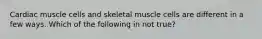 Cardiac muscle cells and skeletal muscle cells are different in a few ways. Which of the following in not true?