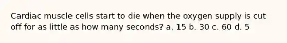 Cardiac muscle cells start to die when the oxygen supply is cut off for as little as how many seconds? a. 15 b. 30 c. 60 d. 5