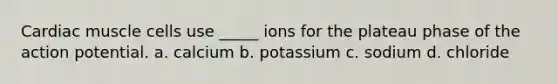 Cardiac muscle cells use _____ ions for the plateau phase of the action potential. a. calcium b. potassium c. sodium d. chloride