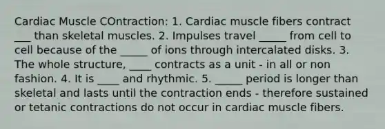 Cardiac Muscle COntraction: 1. Cardiac muscle fibers contract ___ than skeletal muscles. 2. Impulses travel _____ from cell to cell because of the _____ of ions through intercalated disks. 3. The whole structure, ____ contracts as a unit - in all or non fashion. 4. It is ____ and rhythmic. 5. _____ period is longer than skeletal and lasts until the contraction ends - therefore sustained or tetanic contractions do not occur in cardiac muscle fibers.