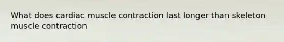 What does cardiac muscle contraction last longer than skeleton muscle contraction