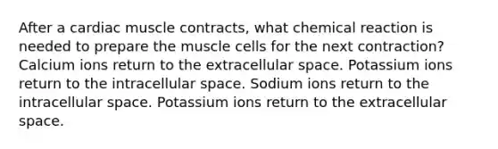 After a cardiac muscle contracts, what chemical reaction is needed to prepare the muscle cells for the next contraction? Calcium ions return to the extracellular space. Potassium ions return to the intracellular space. Sodium ions return to the intracellular space. Potassium ions return to the extracellular space.